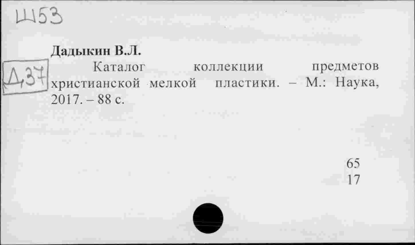 ﻿ж
Дадыкин В.Л.
Каталог коллекции христианской мелкой пластики. 2017.-88 с.
предметов
М.: Наука,
65
17